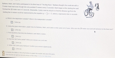 Barbana, Mark, and Carlos panicipaaed in the thed heat of 'The Big Race." Barban thought she could win with a 
meter head sawn ever though she only peciated 3 meters every 3 seconds. Mark began at the stuting lime and 
faished the 20 ineter nice in 5 secands. Mearevkile, Carlos rade his alcycle so that his dsnunce (3) fron the 
starting lime in reeters could be represested by the equation p= 1/2 t+1 , whese y rpresents fne in seconds. 
s. What is the depeadent wrable? What is the indegenslest vartable? 
□Het (0 
b. Ustieg the given infornation, graph lises for Barbass, Mavk, and Caulos on the saime ser of axes. Whs won the 20 ieter race and will aivance to the fisal race? 
s Find equations that eest be DfMr's and Mivk's motien CHat () 
□Hint [s 
d. How fas did Cados getal? Write your answer as a and sate 
□Hot | 
e. When 1i6 Carlss pisa, Badkskia? Confirn yout amivier algelnially 
□Hat e 
Conspiese the tiles is the e Tsol beline to graph the results and vsive the ports 
Click the link at eght far the full vession of Uis exther CCA 21 Fw a tool