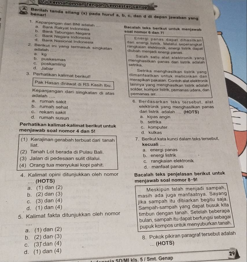 Oji Pemahaman Tengah Semester Genap
A. Berilah tanda silang (x) pada huruf a, b, c, dan d di depan jawaban yang
benar!
1. Kepanjangan dari BNI adalah .... Bacalah teks berikut untuk menjawab
a. Bank Rakyat Indonesia soal nomor 6 dan 71
b. Bank Tabungan Negara
c. Bank Negara Indonesia Energi panas dapat dihasilkan
d. Bank Nasional Indonesia dari energi listrik. Melalui seperangkat
rangkajan elektronik, energi listrik dapat
2. Berikut ini yang termasuk singkatan diubah menjadi energi panas.
adalah ....
a. kg Salah satu alat elektronik yang
b. puskesmas menghasilkan panas dari listrik adalah
c. poskamling setrika.
d. Jabar Setrika menghasilkan listrik yan
3. Perhatikan kalimat berikut! dimanfaatkan untuk melicinkan dan
merapikan pakaian. Contoh alat elektronik
Pak Hasan dirawat di RS Kasih Ibu. lainnya yang menghasilkan listrik adalah
solder, kompor listrik, pemanas udara, dan
Kepanjangan dari singkatan di atas
adalah  pemanas air.
a. rumah sakit 6. Berdasarkan teks tersebut, alat
b rumah sehat elektronik yang menghasilkan panas
c. rekam sakit dari listrik adalah .... (HOTS)
d. rumah susun a. kipas angin
b. setrika
Perhatikan kalimat-kalimat berikut untuk c. komputer
menjawab soal nomor 4 dan 5! d. kulkas
(1) Kerajinan gerabah terbuat dari tanah 7. Berikut kata kunci dalam teks tersebut,
liat. kecuali_
(2) Tanah Lot berada di Pulau Bali. a. energi panas
(3) Jalan di pedesaan sulit dilalui. b. energi listrik
(4) Orang tua menyukai kopi pahit. c. rangkaian elektronik
d. manfaat panas
4. Kalimat opini ditunjukkan oleh nomor Bacalah teks penjelasan berikut untuk
_(HOTS) menjawab soal nomor 8-9!
a. (1) dan (2)
b. (2) dan (3) Meskipun telah menjadi sampah,
c. (3) dan (4) masih ada juga manfaatnya. Sayang
d. (1) dan (4) jika sampah itu dibiarkan begitu saja.
Sampah-sampah yang dapat busuk kita
5. Kalimat fakta ditunjukkan oleh nomor timbun dengan tanah. Setelah beberapa
bulan, sampah itu dapat berfungsi sebagai
a. (1) dan (2) pupuk kompos untuk menyuburkan tanah.
b. (2) dan (3)
c. (3) dan (4) 8. Pokok pikiran paragraf tersebut adalah
(HOTS)
d. (1) dan (4)
29
c     / MI kls. 5 / Smt. Genap