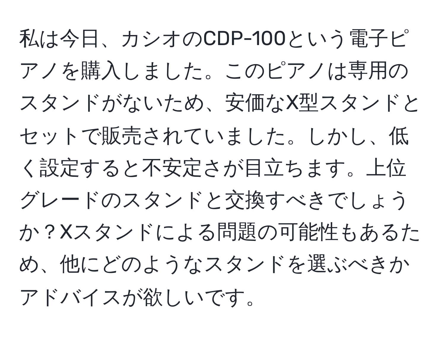 私は今日、カシオのCDP-100という電子ピアノを購入しました。このピアノは専用のスタンドがないため、安価なX型スタンドとセットで販売されていました。しかし、低く設定すると不安定さが目立ちます。上位グレードのスタンドと交換すべきでしょうか？Xスタンドによる問題の可能性もあるため、他にどのようなスタンドを選ぶべきかアドバイスが欲しいです。