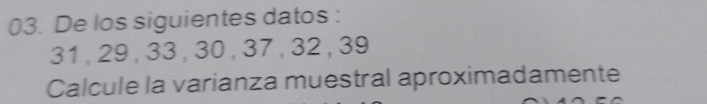 De los siguientes datos :
31 , 29 , 33 , 30 , 37, 32 , 39
Calcule la varianza muestral aproximadamente