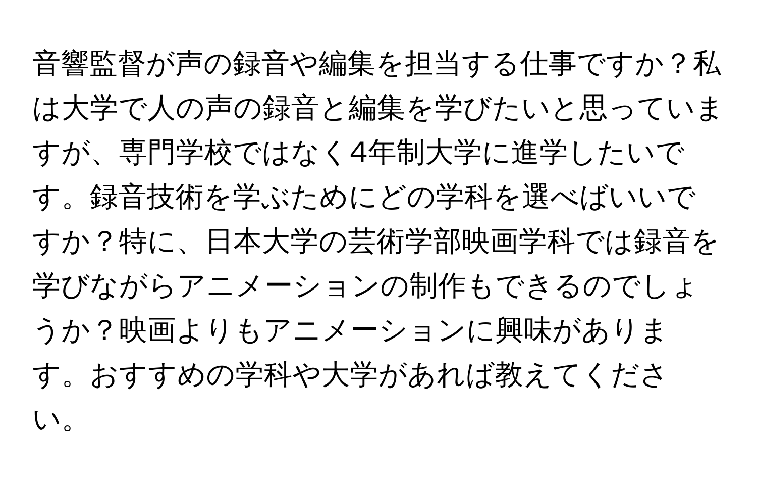 音響監督が声の録音や編集を担当する仕事ですか？私は大学で人の声の録音と編集を学びたいと思っていますが、専門学校ではなく4年制大学に進学したいです。録音技術を学ぶためにどの学科を選べばいいですか？特に、日本大学の芸術学部映画学科では録音を学びながらアニメーションの制作もできるのでしょうか？映画よりもアニメーションに興味があります。おすすめの学科や大学があれば教えてください。