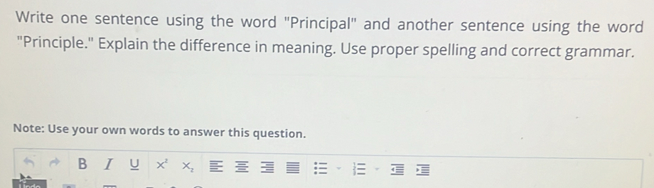 Write one sentence using the word "Principal" and another sentence using the word 
"Principle." Explain the difference in meaning. Use proper spelling and correct grammar. 
Note: Use your own words to answer this question. 
B I U x^2 X_2 1