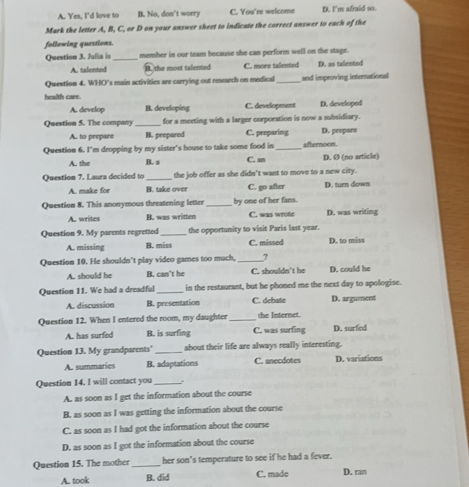 A. Yes, I'd love to B. No, don't worry C. You're welcome D. I'm afraid so.
Mark the letter A, B, C, or D on your answer sheet to indicate the correct answer to each of the
following questions.
Question 3. Julia is _member in our team because she can perform well on the stage.
A. talented B. the most talented C. more talented D. as talented
Question 4. WHO’s main activities are carrying out research on medical_ and improving international
health care.
A. develop B. developing C. development D. developed
Question 5. The company _for a meeting with a larger corporation is now a subsidiary.
A. to prepare B. prepared C. preparing D. prepare
Question 6. I’m dropping by my sister’s house to take some food in _afternoon.
A. the B. a C. an D. Ø (no article)
Question 7. Laura decided to _the job offer as she didn't want to move to a new city.
A. make for B. take over C. go after D. turn down
Question 8. This anonymous threatening letter_ by one of her fans.
A. writes B. was written C. was wrote D. was writing
Question 9. My parents regretted _the opportunity to visit Paris last year.
A. missing B. miss C. missed D. to miss
Question 10. He shouldn’t play video games too much, _?
A. should he B. can’t he C. shouldn't he D. could he
Question 11. We had a dreadful _in the restaurant, but he phoned me the next day to apologise.
A. discussion B. presentation C. debate D. argument
Question 12. When I entered the room, my daughter _the Internet.
A. has surfed B. is surfing C. was surfing D. surfed
Question 13. My grandparents’_ about their life are always really interesting.
A. summaries B. adaptations C. anecdotes D. variations
Question 14. I will contact you_
A. as soon as I get the information about the course
B. as soon as I was getting the information about the course
C. as soon as I had got the information about the course
D. as soon as I got the information about the course
Question 15. The mother_ her son’s temperature to see if he had a fever.
A. took B. did C. made
D. ran