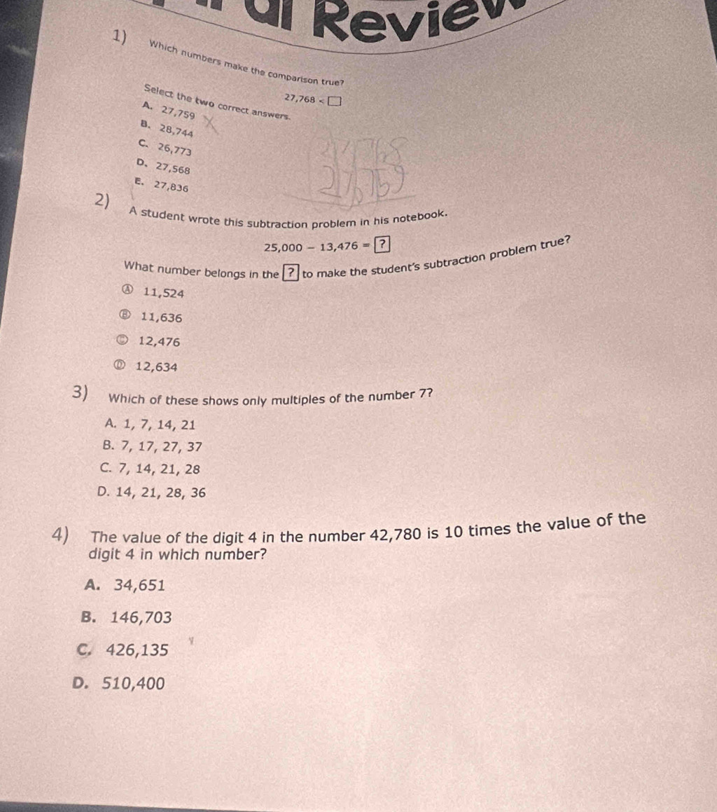 dl Revie
1) Which numbers make the comparison true?
27,768
Select the two correct answers
A. 27,759
B. 28,744
C. 26,773
D、 27,568
E. 27,836
2) 
A student wrote this subtraction problem in his notebook.
25,000 - 13,476 = ?
What number belongs in the ? to make the student's subtraction problem true?
Ⓐ 11,524
⑧ 11,636
12,476
12,634
3) Which of these shows only multiples of the number ??
A. 1, 7, 14, 21
B. 7, 17, 27, 37
C. 7, 14, 21, 28
D. 14, 21, 28, 36
4) The value of the digit 4 in the number 42,780 is 10 times the value of the
digit 4 in which number?
A. 34,651
B. 146,703
C. 426,135
D. 510,400