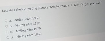 Logistics chuỗi cung ứng (Supply chain logistics) xuất hiện vào giai đoạn nào?
a. Những năm 1950
b. Những năm 1980
c. Những năm 1970
d. Những năm 1960