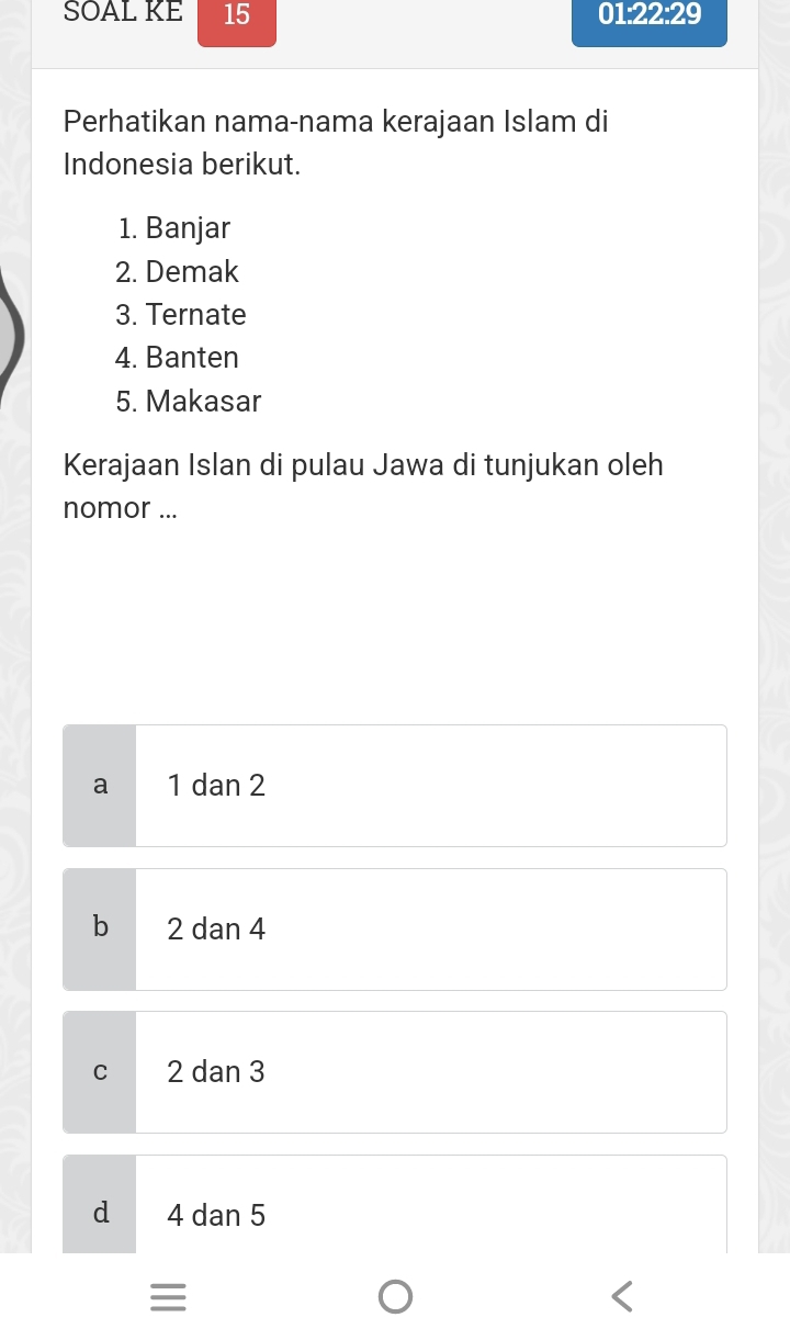 SOAL KE 15
01· 22· 29
Perhatikan nama-nama kerajaan Islam di
Indonesia berikut.
1. Banjar
2. Demak
3. Ternate
4. Banten
5. Makasar
Kerajaan Islan di pulau Jawa di tunjukan oleh
nomor ...
a 1 dan 2
b 2 dan 4
C 2 dan 3
d 4 dan 5
=