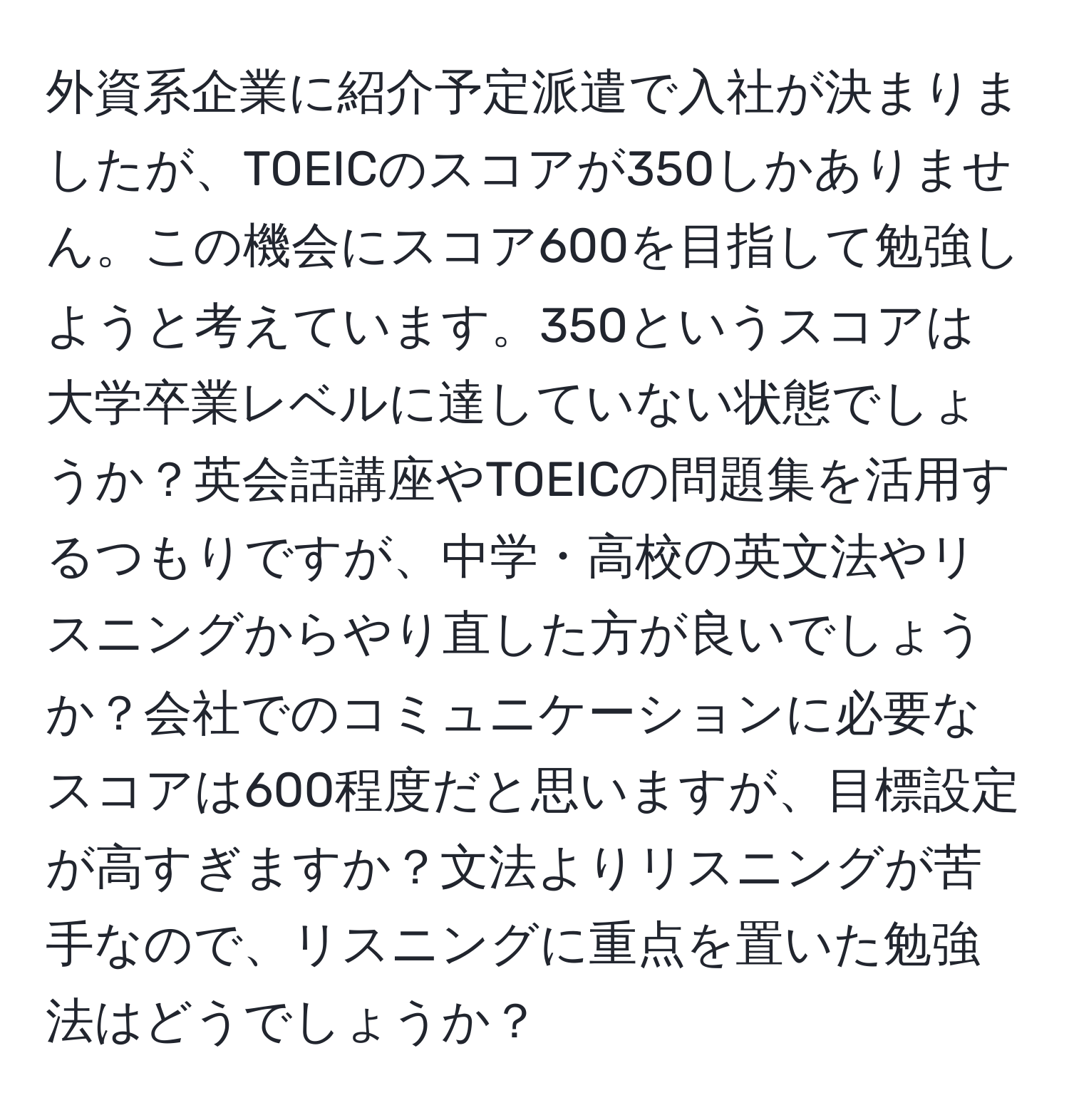 外資系企業に紹介予定派遣で入社が決まりましたが、TOEICのスコアが350しかありません。この機会にスコア600を目指して勉強しようと考えています。350というスコアは大学卒業レベルに達していない状態でしょうか？英会話講座やTOEICの問題集を活用するつもりですが、中学・高校の英文法やリスニングからやり直した方が良いでしょうか？会社でのコミュニケーションに必要なスコアは600程度だと思いますが、目標設定が高すぎますか？文法よりリスニングが苦手なので、リスニングに重点を置いた勉強法はどうでしょうか？