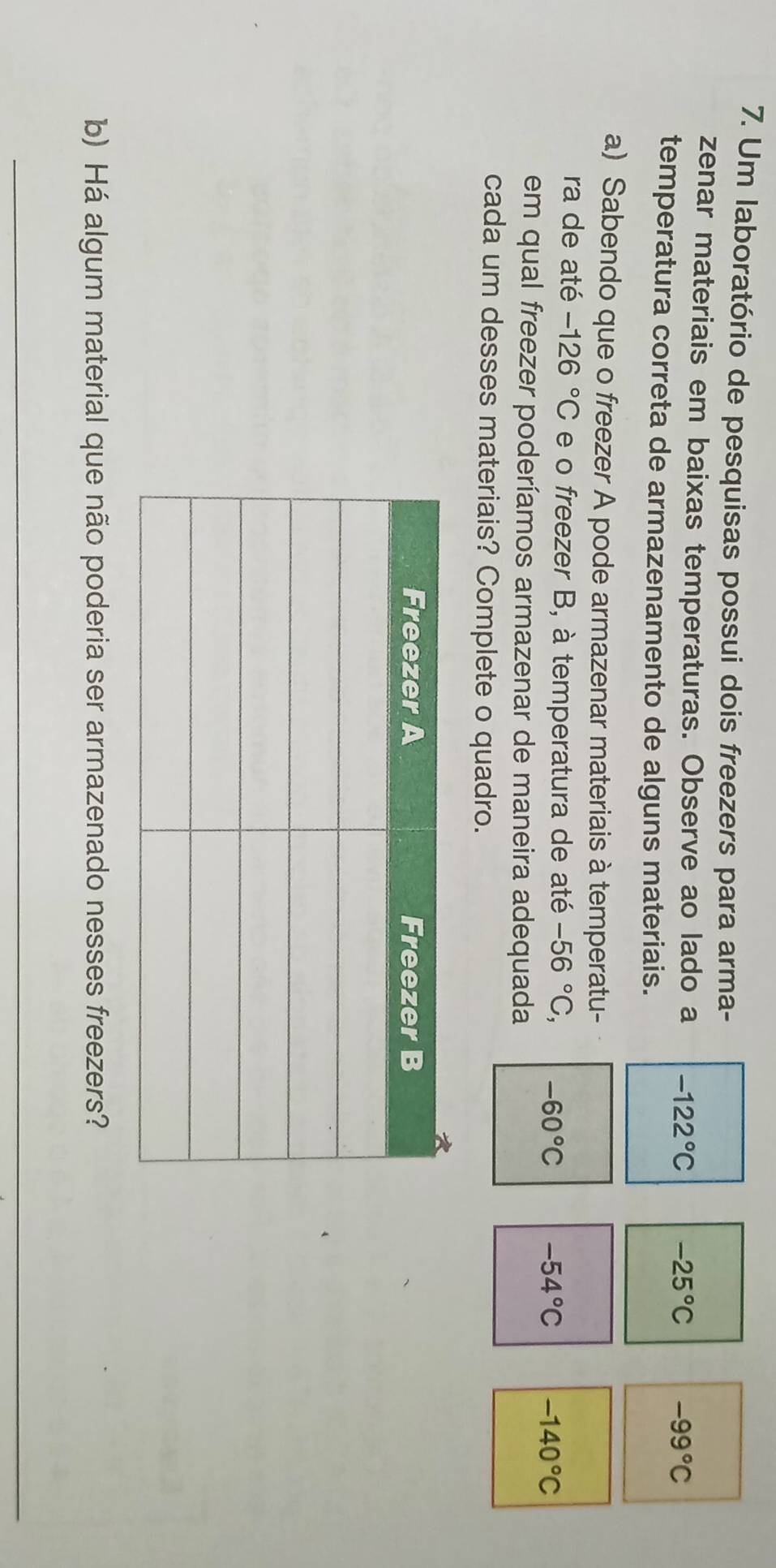 Um laboratório de pesquisas possui dois freezers para arma-
zenar materiais em baixas temperaturas. Observe ao lado a -122°C -25°C -99°C
temperatura correta de armazenamento de alguns materiais.
a) Sabendo que o freezer A pode armazenar materiais à temperatu-
ra de até -126°C e o freezer B, à temperatura de até -56°C, -60°C -54°C -140°C
em qual freezer poderíamos armazenar de maneira adequada
cada um desses materiais? Complete o quadro.
b) Há algum material que não poderia ser armazenado nesses freezers?
_