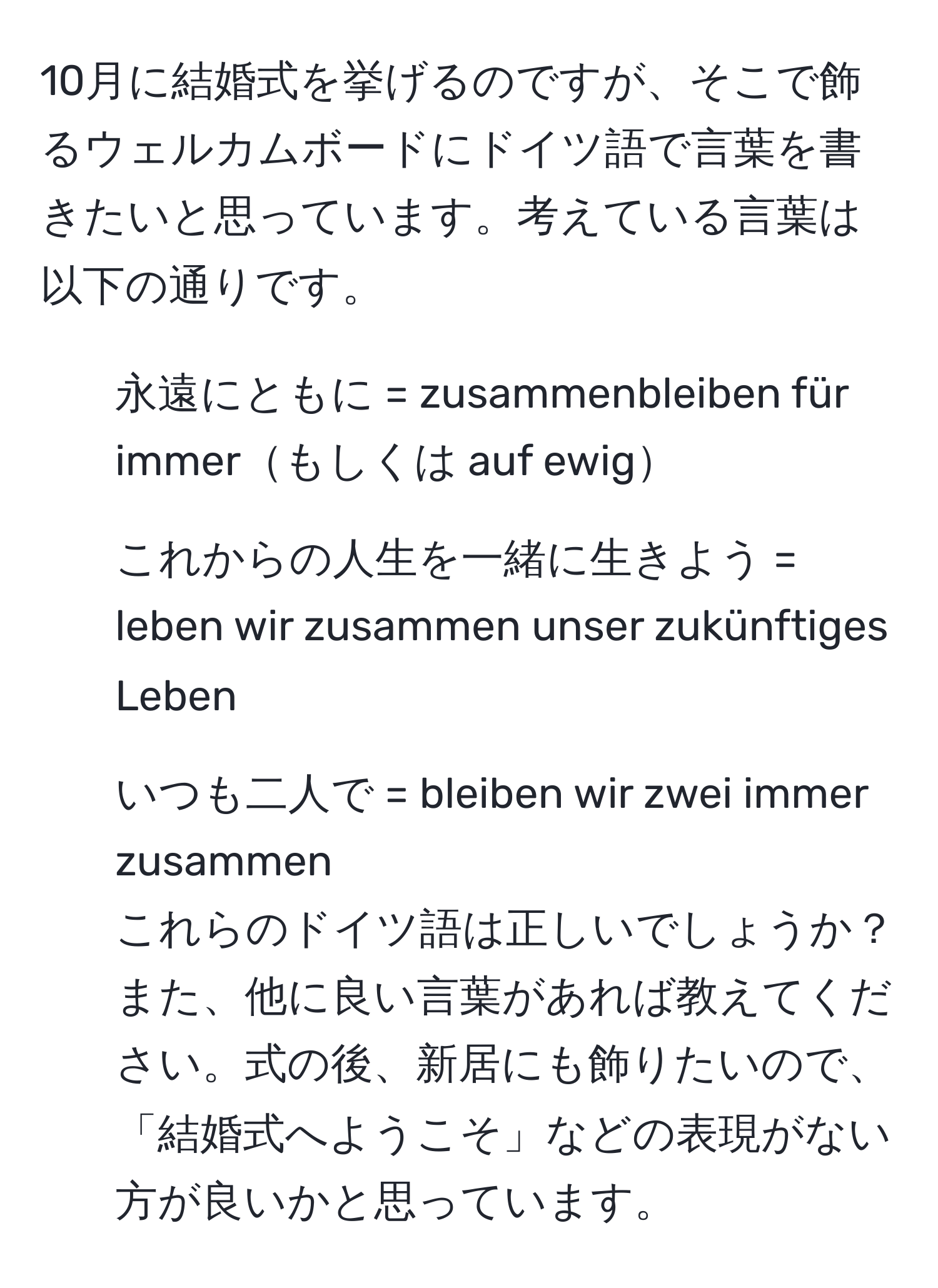 10月に結婚式を挙げるのですが、そこで飾るウェルカムボードにドイツ語で言葉を書きたいと思っています。考えている言葉は以下の通りです。  
- 永遠にともに = zusammenbleiben für immerもしくは auf ewig  
- これからの人生を一緒に生きよう = leben wir zusammen unser zukünftiges Leben  
- いつも二人で = bleiben wir zwei immer zusammen  
これらのドイツ語は正しいでしょうか？また、他に良い言葉があれば教えてください。式の後、新居にも飾りたいので、「結婚式へようこそ」などの表現がない方が良いかと思っています。