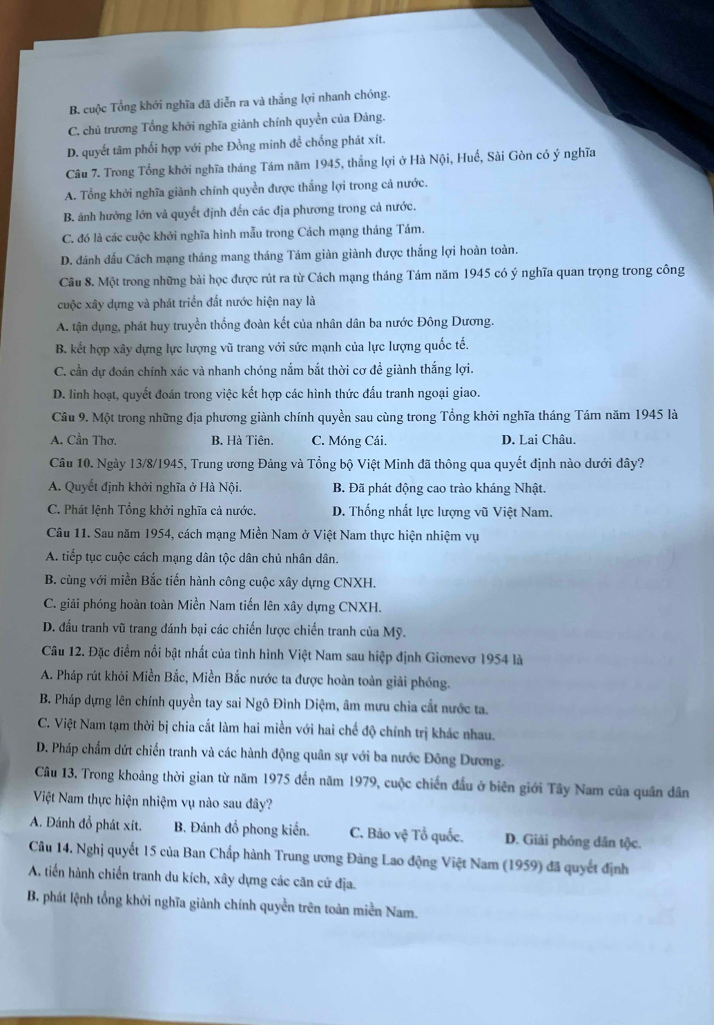 B. cuộc Tổng khởi nghĩa đã diễn ra và thắng lợi nhanh chóng.
C. chủ trương Tổng khởi nghĩa giành chính quyền của Đảng.
D. quyết tâm phối hợp với phe Đồng minh để chống phát xít.
Câu 7. Trong Tổng khởi nghĩa tháng Tám năm 1945, thắng lợi ở Hà Nội, Huế, Sài Gòn có ý nghĩa
A. Tổng khởi nghĩa giành chính quyền được thắng lợi trong cả nước.
B. ảnh hưởng lớn và quyết định đến các địa phương trong cả nước.
C. đó là các cuộc khởi nghĩa hình mẫu trong Cách mạng tháng Tám.
D. đánh dấu Cách mạng tháng mang tháng Tám giàn giành được thắng lợi hoàn toàn.
Câu 8. Một trong những bài học được rút ra từ Cách mạng tháng Tám năm 1945 có ý nghĩa quan trọng trong công
cuộc xây dựng và phát triển đất nước hiện nay là
A. tận dụng, phát huy truyền thống đoàn kết của nhân dân ba nước Đông Dương.
B. kết hợp xây dựng lực lượng vũ trang với sức mạnh của lực lượng quốc tế.
C. cần dự đoán chính xác và nhanh chóng nắm bắt thời cơ để giành thắng lợi.
D. linh hoạt, quyết đoán trong việc kết hợp các hình thức đấu tranh ngoại giao.
Câu 9. Một trong những địa phương giành chính quyền sau cùng trong Tổng khởi nghĩa tháng Tám năm 1945 là
A. Cần Thơ. B. Hà Tiên. C. Móng Cái. D. Lai Châu.
Câu 10. Ngày 13/8/1945, Trung ương Đảng và Tổng bộ Việt Minh đã thông qua quyết định nào dưới đây?
A. Quyết định khởi nghĩa ở Hà Nội. B. Đã phát động cao trào kháng Nhật.
C. Phát lệnh Tổng khởi nghĩa cả nước. D. Thống nhất lực lượng vũ Việt Nam.
Câu 11. Sau năm 1954, cách mạng Miền Nam ở Việt Nam thực hiện nhiệm vụ
A. tiếp tục cuộc cách mạng dân tộc dân chủ nhân dân.
B. cùng với miền Bắc tiến hành công cuộc xây dựng CNXH.
C. giải phóng hoàn toàn Miền Nam tiến lên xây dựng CNXH.
D. đấu tranh vũ trang đánh bại các chiến lược chiến tranh của Mỹ.
Câu 12. Đặc điểm nổi bật nhất của tình hình Việt Nam sau hiệp định Giơnevơ 1954 là
A. Pháp rút khỏi Miền Bắc, Miền Bắc nước ta được hoàn toàn giải phóng.
B. Pháp dựng lên chính quyền tay sai Ngô Đình Diệm, âm mưu chia cắt nước ta.
C. Việt Nam tạm thời bị chia cắt làm hai miền với hai chế độ chính trị khác nhau.
D. Pháp chẩm dứt chiến tranh và các hành động quân sự với ba nước Đông Dương.
Câu 13. Trong khoảng thời gian từ năm 1975 đến năm 1979, cuộc chiến đầu ở biên giới Tây Nam của quân dân
Việt Nam thực hiện nhiệm vụ nào sau đây?
A. Đánh đồ phát xít. B. Đánh đồ phong kiến. C. Bảo vệ Tổ quốc. D. Giải phóng dân tộc.
Câu 14. Nghị quyết 15 của Ban Chấp hành Trung ương Đảng Lao động Việt Nam (1959) đã quyết định
A. tiến hành chiến tranh du kích, xây dựng các căn cứ địa.
B. phát lệnh tổng khởi nghĩa giành chính quyền trên toàn miền Nam.