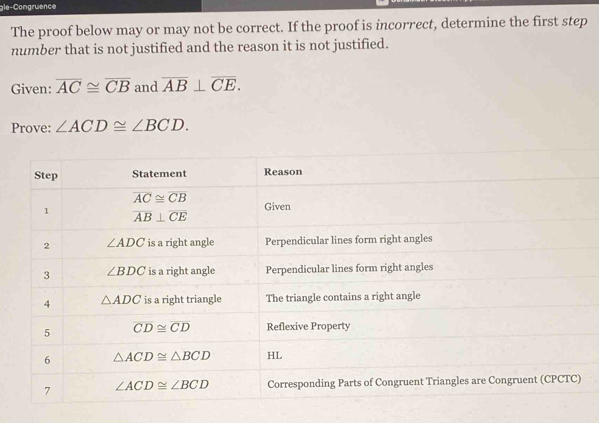 gle-Congruence
The proof below may or may not be correct. If the proof is incorrect, determine the first step
number that is not justified and the reason it is not justified.
Given: overline AC≌ overline CB and overline AB⊥ overline CE.
Prove: ∠ ACD≌ ∠ BCD.