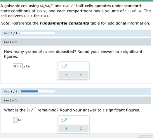 A galvanic cell using Mg/Mg^(2+) and Cu/Cu^(2+) half-cells operates under standard- 
state conditions at 25.0°C , and each compartment has a volume of 2.1* 10^2mL. The 
cell delivers 0.17 A for 31.0 h. 
Note: Reference the Fundamental constants table for additional information. 
Part: 0 / 2 
Part 1 of 2 
How many grams of cl are deposited? Round your answer to 2 significant 
figures.
0.018 g Cu □ · □^(a^(□)
× 
Part: 1 / 2 
Part 2 of 2 
What is the [Cu^2+)] remaining? Round your answer to 2 significant figures.
□ M
□ sim^□
× 5