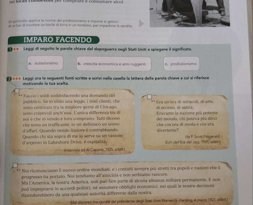 nel local clandest per comprare e consumare alcol.
Un poliziotto applica le norme del proibizionismo e impone ai gestori
di un bar di svuotare un barile di birra in un tombino, per impedirne la vendita.
IMPARO FACENDO
Leggi di seguito le parole chiave del dopoguerra negli Stati Uniti e spiegane il significato.
a. isolazionismo b. crescita economica e anni ruggenti c. proibizionismo
●●● Leggi ora le seguenti fonti scritte e scrivi nella casella la lettera della parola chiave a cui si riferisce
motivando la tua scelta.
Faccio i soldi soddisfacendo una domanda del
pubblico. Se io violo una legge, i miei clienti, che Era un’era di miracoli, di arte,
sono centinaia tra la migliore gente di Chicago, di eccessi, di satira.
sono colpevoli anch’essi. Ľ’unica differenza tra di  Eravamo la nazione più potente
noi è che io vendo e loro comprano. Tutti dicono del mondo, chi poteva più dirci
che sono un trafficante, io mi definisco un uomo che cos´era di moda e cos´era
d´affari. Quando vendo liquore è contrabbando. divertente?
Quando chi sta sopra di me lo serve su un vassoio (da F. Scott Fitzgerald,
d'argento in Lakeshore Drive, è ospitalità.  Echi dell'Età del Jazz, 1931, adatt.)
(Intervista ad Al Capone, 1925, adatt.)
Noi riconosciamo il nuovo ordine mondiale, e i contatti sempre più stretti tra popoli e nazioni che il
progresso ha portato. Noi tendiamo all’amicizia e non serbiamo rancore.
Ma l’America, la nostra America, non può fare parte di alcuna alleanza militare permanente. E non
può impegnarsi in accordi politici, né assumere obblighi economici, nei quali le nostre decisioni
dipenderebbero da una qualsiasi autorità differente dalla nostra.
(dal discorso inaugurale del presidente degli Stati Uniti Warren G. Harding, 4 marzo 1921, adatt.)