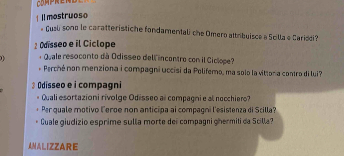 COMPRENDE 
1 Il mostruoso 
Quali sono le caratteristiche fondamentali che Omero attribuisce a Scilla e Cariddi? 
2 Odisseo e il Ciclope 
)) Quale resoconto dà Odisseo dell'incontro con il Ciclope? 
Perché non menziona i compagni uccisi da Polifemo, ma solo la vittoria contro di lui? 
3 Odisseo e i compagni 
a 
Quali esortazioni rivolge Odisseo ai compagni e al nocchiero? 
Per quale motivo l’eroe non anticipa ai compagni l'esistenza di Scilla? 
Quale giudizio esprime sulla morte dei compagni ghermiti da Scilla? 
ANALIZZARE