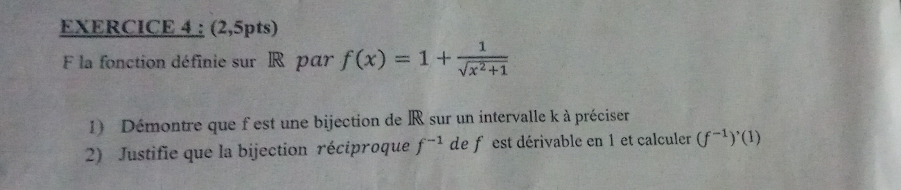 (2,5pts) 
F la fonction définie sur R par f(x)=1+ 1/sqrt(x^2+1) 
1) Démontre que f est une bijection de R sur un intervalle k à préciser 
2) Justifie que la bijection réciproque f^(-1) de f est dérivable en 1 et calculer (f^(-1))'(1)