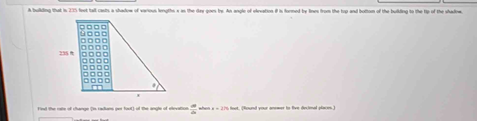 A building that is 235 feet tall casts a shadow of various lengths x as the day goes by. An angle of elevation & is formed by lines from the top and bottom of the building to the tip of the shadow.
235 ft
x
Find the rate of change (in radians per foot) of the angle of elevation  d9/dx  when x=276feet t, (Round your answer to five decimal places.)