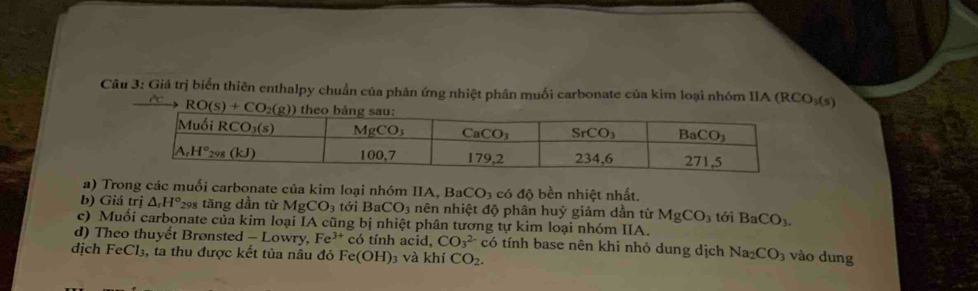 Giá trị biển thiên enthalpy chuẩn của phản ứng nhiệt phân muối carbonate của kim loại nhóm IIA (RCO₃(s)
a) Trong các muối carbonate của kim loại nhóm IIA, BaCO_3 có độ bền nhiệt nhất.
b) Giá trị △ _rH° 298 tăng dần từ MgCO_3 tới BaCO_3 nên nhiệt độ phân huỷ giảm dần từ MgCO_3
c) Muối carbonate của kim loại IA cũng bị nhiệt phân tương tự kim loại nhóm IIA. tới BaCO_3.
d) Theo thuyết Brønsted - Lowry, Fe^(3+)co tính acid, CO_3^((2-)cdelta tính base nên khi nhỏ dung dịch Na_2)CO_3
dịch FeCl₃, ta thu được kết tủa nâu đỏ Fe(OH) 03 và khí CO_2. vào dung