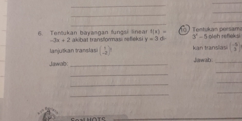 Tentukan bayangan fungsi linear f(x)= 10 Tentukan persama oleh refleksi
-3x+2 akibat transformasi refleksi y=3di- 3^x-5
lanjutkan translasi beginpmatrix 1 -2endpmatrix ! kan translasi beginpmatrix -5 3endpmatrix
Jawab: _Jawab:_ 
_ 
_ 
_ 
_ 
_ 
_ 
Soal HOTS