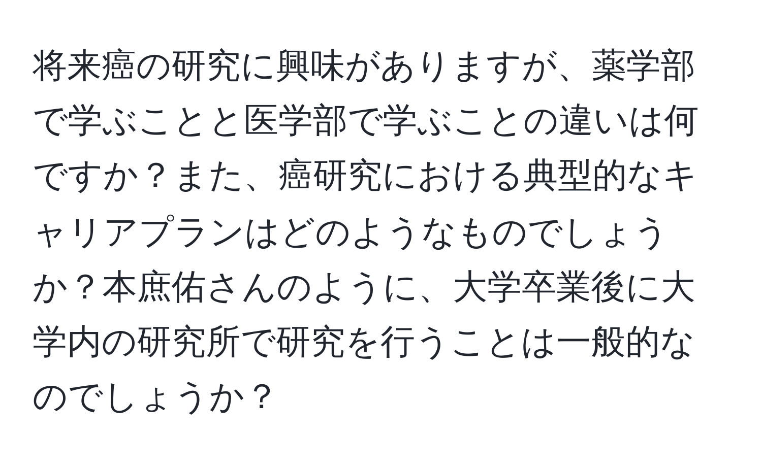 将来癌の研究に興味がありますが、薬学部で学ぶことと医学部で学ぶことの違いは何ですか？また、癌研究における典型的なキャリアプランはどのようなものでしょうか？本庶佑さんのように、大学卒業後に大学内の研究所で研究を行うことは一般的なのでしょうか？