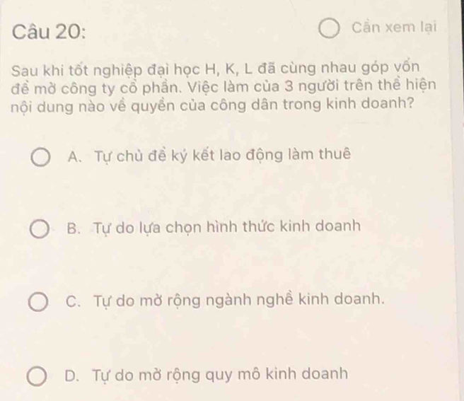 Cần xem lại
Sau khi tốt nghiệp đại học H, K, L đã cùng nhau góp vốn
đề mờ công ty cổ phần. Việc làm của 3 người trên thể hiện
nội dung nào về quyền của công dân trong kinh doanh?
A. Tự chủ đề ký kết lao động làm thuê
B. Tự do lựa chọn hình thức kinh doanh
C. Tự do mở rộng ngành nghề kinh doanh.
D. Tự do mở rộng quy mô kinh doanh