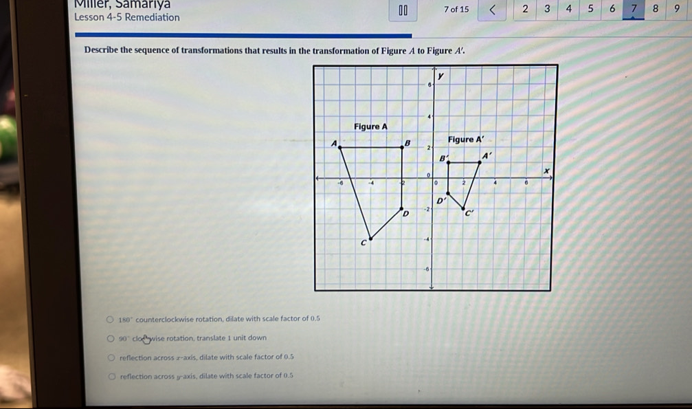 Miller, Samariya
10
Lesson 4-5 Remediation 7 of 15 2 3 4 5 6 7 8 9
Describe the sequence of transformations that results in the transformation of Figure A to Figure A'.
180° counterclockwise rotation, dilate with scale factor of 0.5
90° clodwise rotation, translate 1 unit down
reflection across æ-axis, dilate with scale factor of 0.5
reflection across y-axis, dilate with scale factor of 0.5