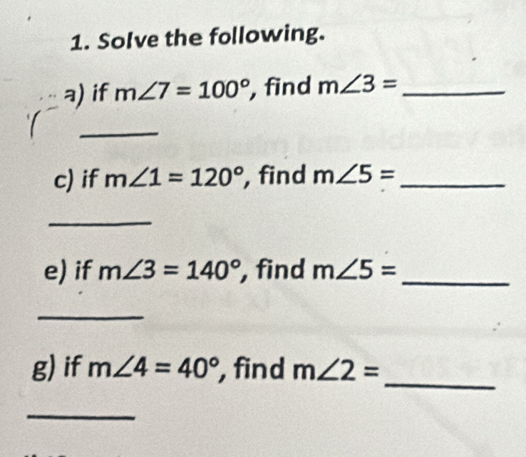 Solve the following. 
a) if m∠ 7=100° , find m∠ 3= _ 
_ 
c) if m∠ 1=120° , find m∠ 5= _ 
_ 
e) if m∠ 3=140° , find m∠ 5= _ 
_ 
g) if m∠ 4=40° , find m∠ 2= _ 
_