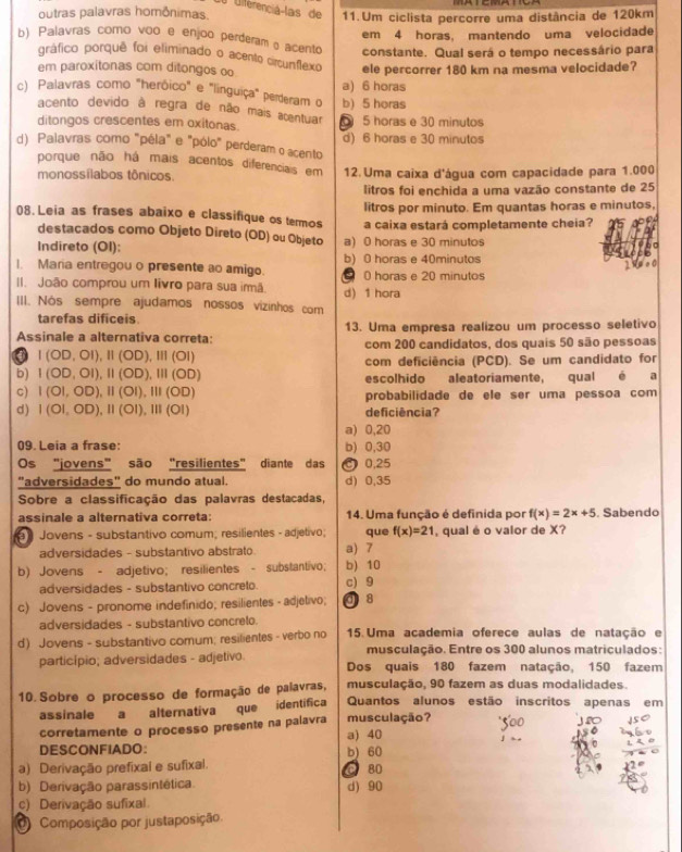 L0 Diferenciá-las de
outras palavras homônimas. 11.Um ciclista percorre uma distância de 120km
em 4 horas, mantendo uma velocidade
b) Palavras como voo e enjoo perderamo acento constante. Qual será o tempo necessário para
gráfico porquê foi eliminado o acento circunflexo
em paroxítonas com ditongos oo ele percorrer 180 km na mesma velocidade?
c) Palavras como "heróico" e "linguiça" perderam o a) 6 horas
b) 5 horas
acento devido à regra de não mais acentuar
ditongos crescentes em oxitonas. 5 horas e 30 minutos
d) Palavras como "péla" e "pólo" perderam o acento d) 6 horas e 30 minutos
porque não há mais acentos diferenciais em 12. Uma caixa d'água com capacidade para 1.000
monossílabos tônicos.
litros foi enchida a uma vazão constante de 25
litros por minuto. Em quantas horas e minutos,
08. Leia as frases abaixo e classifique os termos a caixa estará completamente cheia?
destacados como Objeto Direto (OD) ou Objeto
Indireto (OI): a) 0 horas e 30 minutos
1. Maria entregou o presente ao amigo. b) 0 horas e 40minutos
  
II. João comprou um livro para sua imã. 0 horas e 20 minutos
III. Nós sempre ajudamos nossos vizinhos com d) 1 hora
tarefas dificeis
Assinale a alternativa correta: 13. Uma empresa realizou um processo seletivo
com 200 candidatos, dos quais 50 são pessoas
I(OD,OI),II(OD),III(OI)
com deficiência (PCD). Se um candidato for
b) I(OD,OI),II(OD),III(OD) escolhido aleatoriamente, qual e a
C) I(OI,OD),II(OI),III(OD) probabilidade de ele ser uma pessoa com
d) I(OI,OD),II(OI),III(OI) deficiência?
a) 0,20
09. Leia a frase: b) 0,30
Os "jovens" são "resilientes" diante das 0,25
"adversidades" do mundo atual. d) 0,35
Sobre a classificação das palavras destacadas,
assinale a alternativa correta: 14. Uma função é definida por f(x)=2x+5. Sabendo
) Jovens - substantivo comum; resilientes - adjetivo; que f(x)=21 , qual é o valor de X?
adversidades - substantivo abstrato a) 7
b) Jovens - adjetivo; resilientes - substantivo; b) 10
adversidades - substantivo concreto. c) 9
c) Jovens - pronome indefinido; resilientes - adjetivo; d8
adversidades - substantivo concreto.
d) Jovens - substantivo comum; resilientes - verbo no  15. Uma academia oferece aulas de natação e
musculação. Entre os 300 alunos matriculados:
particípio; adversidades - adjetivo. Dos quais 180 fazem natação, 150 fazem
10. Sobre o processo de formação de paiavras, musculação, 90 fazem as duas modalidades.
assinale a alternativa que identifica Quantos alunos estão inscritos apenas em
corretamente o processo presente na palavra a) 40 musculação?
DESCONFIADO: b) 60
a) Derivação prefixal e sufixal.
C 80
b) Derivação parassintética d) 90
c) Derivação sufixal
0 Composição por justaposição.