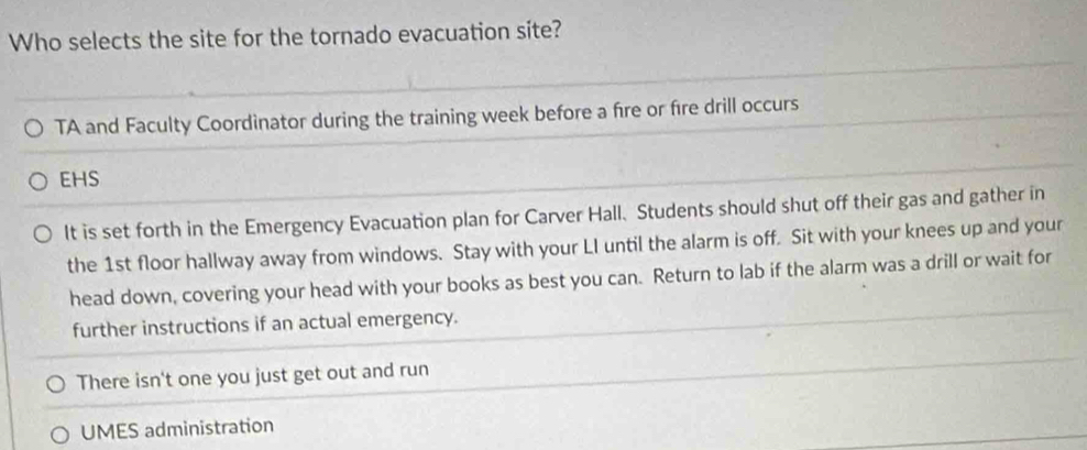 Who selects the site for the tornado evacuation site?
TA and Faculty Coordinator during the training week before a fire or fire drill occurs
EHS
It is set forth in the Emergency Evacuation plan for Carver Hall. Students should shut off their gas and gather in
the 1st floor hallway away from windows. Stay with your LI until the alarm is off. Sit with your knees up and your
head down, covering your head with your books as best you can. Return to lab if the alarm was a drill or wait for
further instructions if an actual emergency.
There isn't one you just get out and run
UMES administration