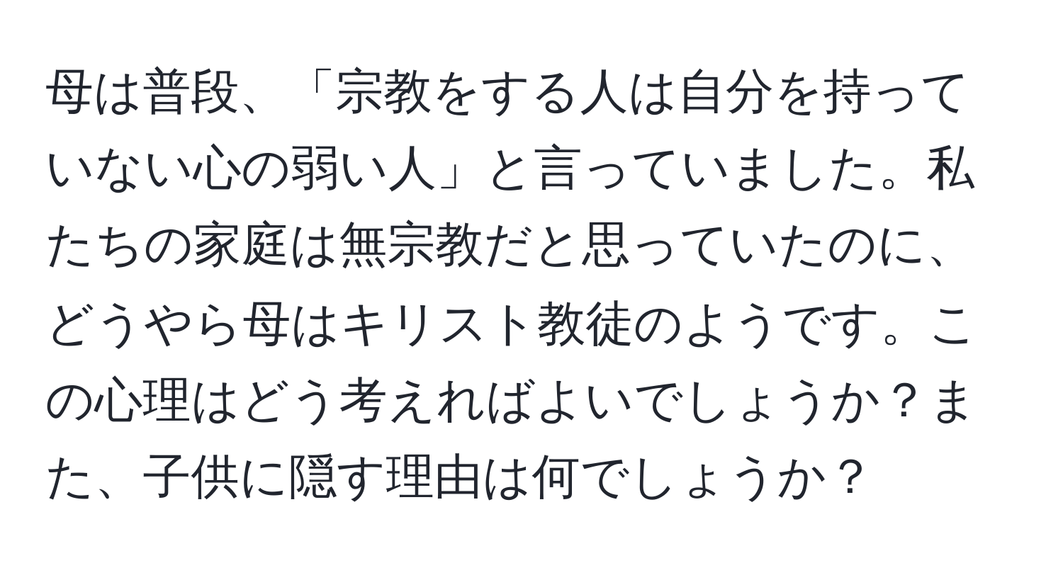 母は普段、「宗教をする人は自分を持っていない心の弱い人」と言っていました。私たちの家庭は無宗教だと思っていたのに、どうやら母はキリスト教徒のようです。この心理はどう考えればよいでしょうか？また、子供に隠す理由は何でしょうか？