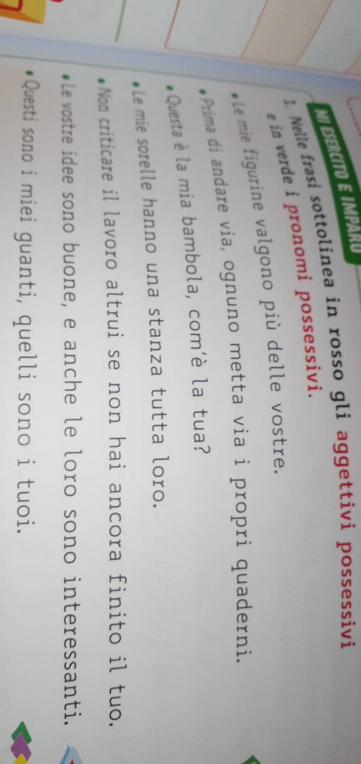 MI ESERCITO E IMPARO 
1 Nelle frasi sottolinea in rosso gli aggettiví possessivi 
e in verde i pronomi possessivi. 
* Le mie figurine valgono più delle vostre. 
Prima di andare via, ognuno metta via i propri quaderni. 
Questa è la mia bambola, com'è la tua? 
Le mie sorelle hanno una stanza tutta loro. 
Non criticare il lavoro altrui se non hai ancora finito il tuo. 
Le vostre idee sono buone, e anche le loro sono interessanti. 
Questi sono i miei guanti, quelli sono i tuoi.