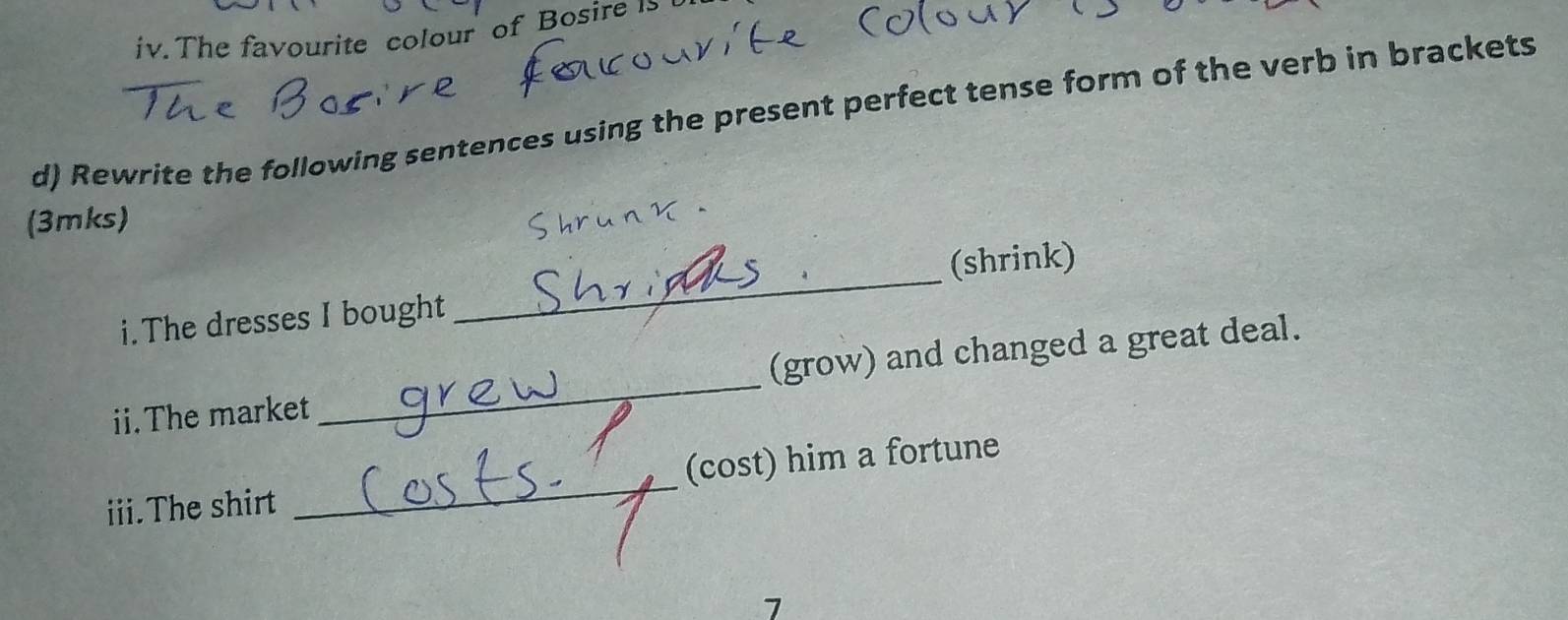 The favourite colour of Bosire 1 
d) Rewrite the following sentences using the present perfect tense form of the verb in brackets 
(3mks) 
i.The dresses I bought _(shrink) 
ii.The market _(grow) and changed a great deal. 
iii.The shirt _(cost) him a fortune 
7