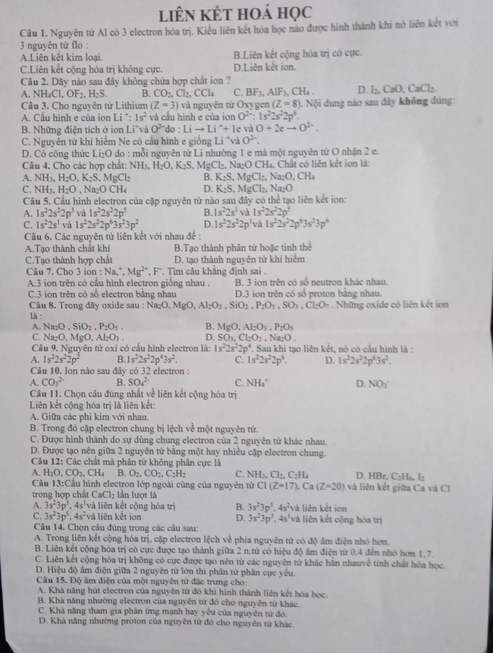 liên kết hoá học
Câu 1. Nguyên tử Al có 3 electron hóa trị. Kiểu liên kết hóa học nào được hình thành khi nó liên kết với
3 nguyên tứ flo :
A.Liên kết kim loại. B.Liên kết cộng hóa trị có cực.
C.Liên kết cộng hóa trị không cực. D.Liên kết ion.
Câu 2. Dãy nào sau đây không chứa hợp chất ion ?
.NH_4Cl,OF_2,H_2S. B. CO_2,Cl_2,CCl_4 C. BF_3,AlF_3,CH_4. D. l₂, CaO, CaCl₂.
Câu 3. Cho nguyên tử Lithium (Z=3) và nguyên tử Oxygen (Z=8). : Nội dung nào sau đây không đủng:
A. Cầu hình e của ion Li^+:1s^2 và cầu hình e của ion O^(2-):1s^22s^22p^6.
B. Những điện tích ở ion Li và O^(2-) do Lito Li^++1 e và O+2eto O^(2-).
C. Nguyên tử khí hiếm Ne có cầu hình e giống Li *và O^(2-).
D. Có công thức Li₂O do : mỗi nguyên tử Li nhường 1 e mả một nguyên tử O nhận 2 e.
Câu 4. Cho các hợp chất: 1 NH_3, H_2O,K_2S,MgCl_2,Na_2OCH_4 , Chất có liên kết ion là:
A. NH_3,H_2O,K_2S,MgCl_2 B. K_2S,MgCl_2,Na_2O,CH_4
C. NH_3,H_2O ,Na_2OCH_4 D. K_2S,MgCl_2,Na_2O
Câu 5. Cầu hình electron của cặp nguyên tử nào sau đây có thể tạo liên kết ion:
A. 1s^22s^22p^3 và 1s^22s^22p^5 B. 1s^22s^1 và 1s^22s^22p^5
C. 1s^22s^1 và 1s^22s^22p^63s^23p^2 D. 1s^22s^22p^1va1s^22s^22p^63s^23p^6
Câu 6. Các nguyên tử liên kết với nhau đề :
A.Tạo thành chất khí B.Tạo thành phân tử hoặc tinh thhat e
C.Tạo thành hợp chất D. tạo thành nguyên tử khí hiểm
Câu 7. Cho 3 ion : Na,^+, Mg^(2+),F^-. Tìm câu khẳng định sai .
A.3 ion trên có cầu hình electron giống nhau . B. 3 ion trên có số neutron khác nhau.
C.3 ion trên có số electron bằng nhau D.3 ion trên có số proton bằng nhau.
Câu 8. Trong dãy oxide sau : Na_2O,MgO,Al_2O_3,SiO_2,P_2O_5,SO_3,Cl_2O_7 Những oxide có liên kết ion
là :
A. Na_2O,SiO_2,P_2O_5. B. MgO,Al_2O_3,P_2O_5
C. Na_2O,MgO,Al_2O_3. D. SO_3,Cl_2O_3,Na_2O.
Câu 9. Nguyên tử oxi có cầu hình electron là: 1s^22s^22p^4 '. Sau khi tạo liên kết, nó có cầu hình là :
A. 1s^22s^22p^2 B. 1s^22s^22p^43s^2. C. 1s^22s^22p^6. D. 1s^22s^22p^63s^2.
Câu 10. Ion nào sau đây có 32 electron :
A. CO_3^((2-) B. SO_4^(2-) C. NH_4^+ D. NO_3)
Câu 11. Chọn câu đúng nhất yề liên kết cộng hóa trị
Liên kết cộng hóa trị là liên kết:
A. Giữa các phi kim với nhau.
B. Trong đó cặp electron chung bị lệch về một nguyên tử.
C. Được hình thành do sự dùng chung electron của 2 nguyên tử khác nhau.
D. Được tạo nên giữa 2 nguyên tử bằng một hay nhiều cập electron chung.
Câu 12: Các chất mà phân tử không phân cực là
A. H_2O,CO_2,CH_4 B. O_2,CO_2,C_2H_2 C. NH_3,Cl_2,C_2H_4 D. HBr, C_2H_6,I_2
Câu 13:C Cầu hình electron lớp ngoài cùng của nguyên tử C1(Z=17),Ca(Z=20) và liên kết giữa Ca và Cl
trong hợp chất CaCl_2 lần lượt là
A. 3s^23p^5,4s^1 và liên kết cộng hóa trị B. 3s^23p^3,4s^2va liên kết ion
C. 3s^23p^5,4s^2v à liên kết ion D. 3s^23p^3,4s^1va liên kết cộng hóa trị
Câu 14. Chọn câu đúng trong các câu sau:
A. Trong liên kết cộng hóa trị, cặp electron lệch về phía nguyên tử có độ âm điện nhỏ hơn.
B. Liên kết cộng hóa trị có cực được tạo thành giữa 2 n.tử có hiệu độ âm điện từ 0,4 đến nhớ hơn 1,7,
C. Liên kết cộng hóa trị không có cực được tạo nên từ các nguyên tử khác hần nhauvê tính chất hóa học.
D. Hiệu độ âm điện giữa 2 nguyên tử lớn thì phân tử phân cực yểu.
Câu 15. Độ âm điện của một nguyên tử đặc trưmg cho:
A. Khả năng hút electron của nguyên tử đó khi hình thành liên kết hóa học.
B. Khá năng nhường electron của nguyễn từ đó cho nguyên từ khác.
C. Khả năng tham gia phản ứng mạnh hay yêu của nguyên tử đỏ.
D. Khá năng nhường proton của nguyên tử đồ cho nguyên tử khác.