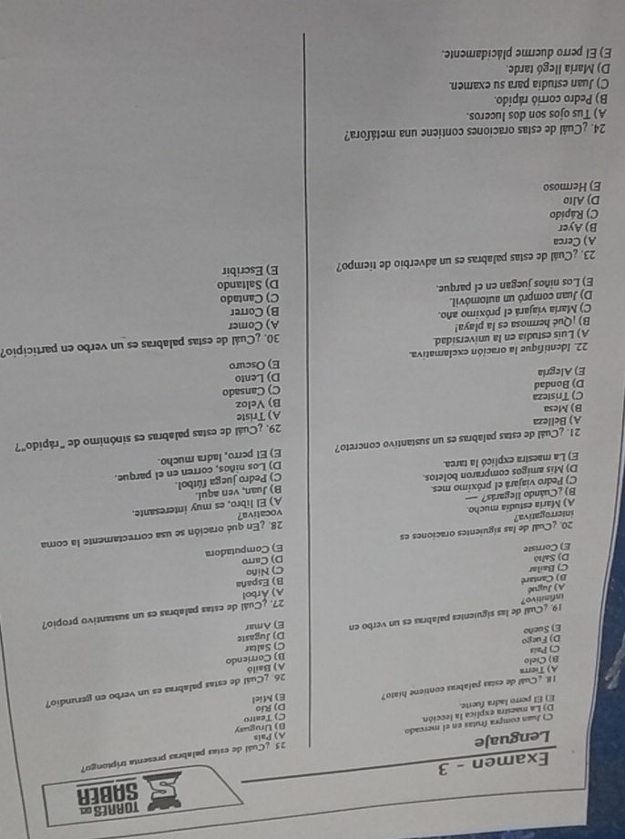 TORAES= SABER
Examen - 3
25. ¿Cuál de estas palabras presenta triptongo?
Lenguaje
B) Uruguay
C) Juan compra frutas en el mercado A) País
E) El perro ladra fuerte. D) La maestra explica la lección
C) Teatro
I8. ¿Cual de estas palabras contiene hiato? E) Miel Dj Río
26. ¿Cuál de estas palabras es un verbo en gerundio?
A) Tierra
A) Bailó
B) Cielo
C) País
E) Sueño C) Saltar B) Corriendo
D) Fuego
19. ¿Cuál de las siguientes palabras es un verbo en E) Amar D) Jugaste
infinitivo?
27. ¿Cuál de estas palabras es un sustantivo propio?
A) Jugué
A) Árbol
B) Cantaré
B) España
C) Bailar
E) Corriste C) Niño
D) Saltð
20. ¿Cuál de las siguientes oraciones es D) Carro E) Computadora
B) ¿Cuándo llegarás? A) María estudia mucho. 28. ¿En qué oración se usa correctamente la coma
interrogativa?

C) Pedro viajará el próximo mes vocativa? A) El libro, es muy interesante.
B) Juan, ven aquí.
D) Mis amigos compraron boletos.
C) Pedro juega fútbol.
E) La maestra explicó la tarea.
D) Los niños, corren en el parque.
21. ¿Cuál de estas palabras es un sustantivo concreto? E) El perro, ladra mucho.
29. ¿Cuál de estas palabras es sinónimo de "rápido"?
A) Belleza
B) Mesa
C) Tristeza A) Triste
B) Veloz
D) Bondad
C) Cansado
E) Alegria D) Lento
22. Identifique la oración exclamativa. E) Oscuro
A) Luis estudia en la universidad.
B) ¡Qué hermosa es la playa! 30. ¿Cuál de estas palabras es un verbo en participio?
C) Maria viajará el próximo año. A) Comer
D) Juan compró un automóvil. B) Correr
E) Los niños juegan en el parque. D) Saltando C) Cantado
23. ¿Cuál de estas palabras es un adverbio de tiempo? E) Escribir
A) Cerca
B) Ayer
C) Rápido
D) Alto
E) Hermoso
24. ¿Cuál de estas oraciones contiene una metáfora?
A) Tus ojos son dos luceros.
B) Pedro corrió rápido.
C) Juan estudia para su examen.
D) María llegó tarde.
E) El perro duerme plácidamente.