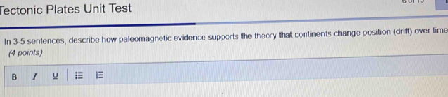 Tectonic Plates Unit Test 
In 3-5 sentences, describe how paleomagnetic evidence supports the theory that continents change position (drift) over time 
(4 points) 
B I u