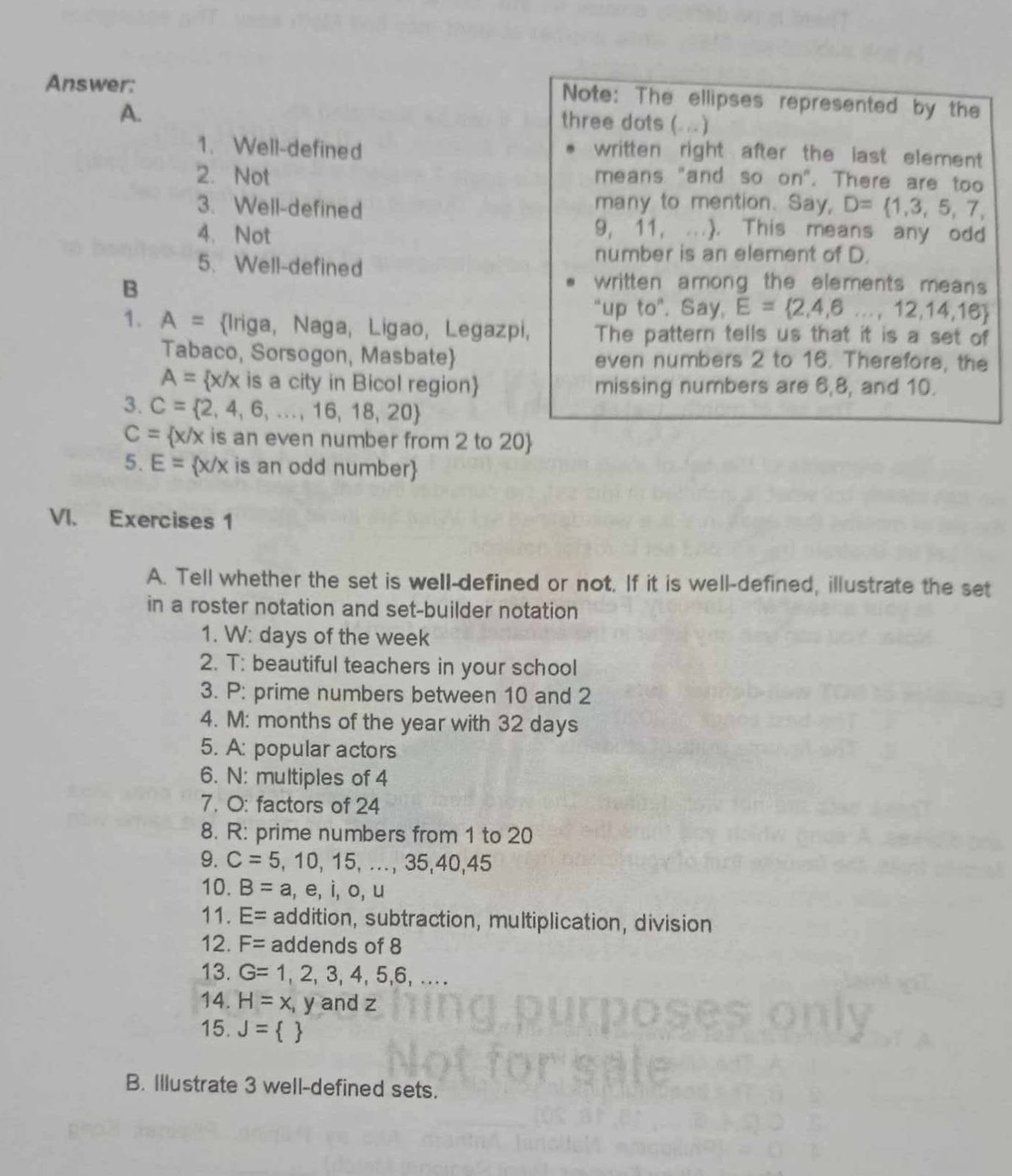 Answer: 
Note: The ellipses represented by the 
A. 
three dots (... ) 
1. Well-defined 
written right after the last element 
2. Not means "and so on". There are too 
3. Well-defined many to mention. Say, D= 1,3,5,7, 
4. Not
9, 11, ..). This means any odd 
5. Well-defined 
number is an element of D. 
B 
written among the elements means 
“up t_C ". Say, E= 2,4,6...,12,14,16
1. A= Iriga, Naga, Ligao, Legazpi, The pattern tells us that it is a set of 
Tabaco, Sorsogon, Masbate even numbers 2 to 16. Therefore, the
A= x/x is a city in Bicol region missing numbers are 6, 8, and 10. 
3. C= 2,4,6,...,16,18,20
C= x/x is an even number from 2 to 20
5. E= x/x is an odd number
VI. Exercises 1 
A. Tell whether the set is well-defined or not. If it is well-defined, illustrate the set 
in a roster notation and set-builder notation 
1. W: days of the week
2. T: beautiful teachers in your school 
3. P: prime numbers between 10 and 2
4. M: months of the year with 32 days
5. A: popular actors 
6. N: multiples of 4
7. O: factors of 24
8. R: prime numbers from 1 to 20
9. C=5,10,15,...,35,40,45
10. B=a,e,i,o,u
11. E= addition, subtraction, multiplication, division 
12. F= addends of 8
13. G=1,2,3,4,5,6,... 
14. H=x, y and z
15. J= 
B. Illustrate 3 well-defined sets.