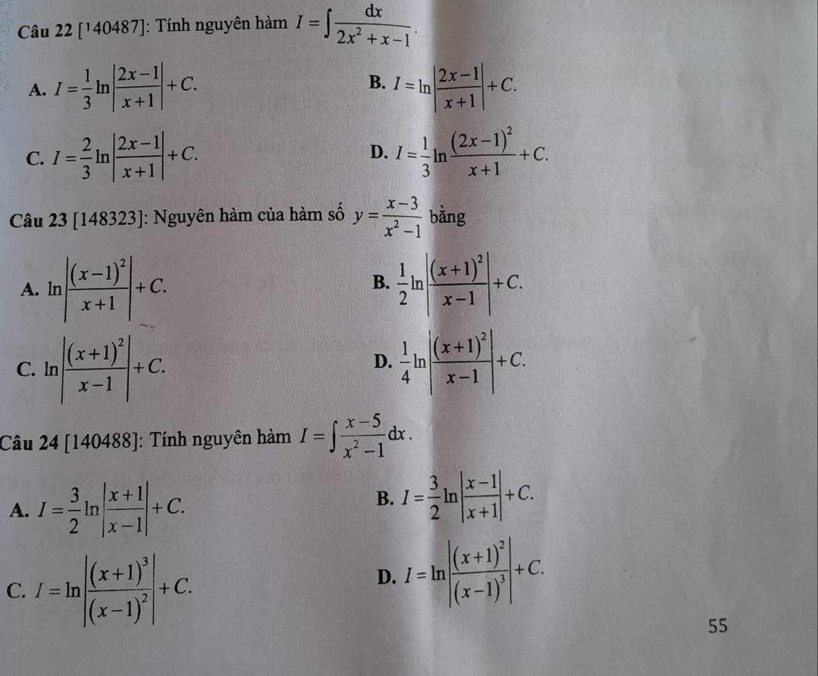 [140487]: Tính nguyên hàm I=∈t  dx/2x^2+x-1 .
A. I= 1/3 ln | (2x-1)/x+1 |+C. B. I=ln | (2x-1)/x+1 |+C.
C. I= 2/3 ln | (2x-1)/x+1 |+C. D. I= 1/3 ln frac (2x-1)^2x+1+C. 
Câu 23 [148323]: Nguyên hàm của hàm số y= (x-3)/x^2-1  bǎng
A. ln |frac (x-1)^2x+1|+C.  1/2 ln |frac (x+1)^2x-1|+C. 
B.
C.l |frac (x+1)^2x-1|+C.  1/4 ln |frac (x+1)^2x-1|+C. 
D.
Câu 24 [140488]: Tính nguyên hàm I=∈t  (x-5)/x^2-1 dx.
A. I= 3/2 ln | (x+1)/x-1 |+C.
B. I= 3/2 ln | (x-1)/x+1 |+C.
C. I=ln |frac (x+1)^3(x-1)^2|+C.
D. I=ln |frac (x+1)^2(x-1)^3|+C. 
55