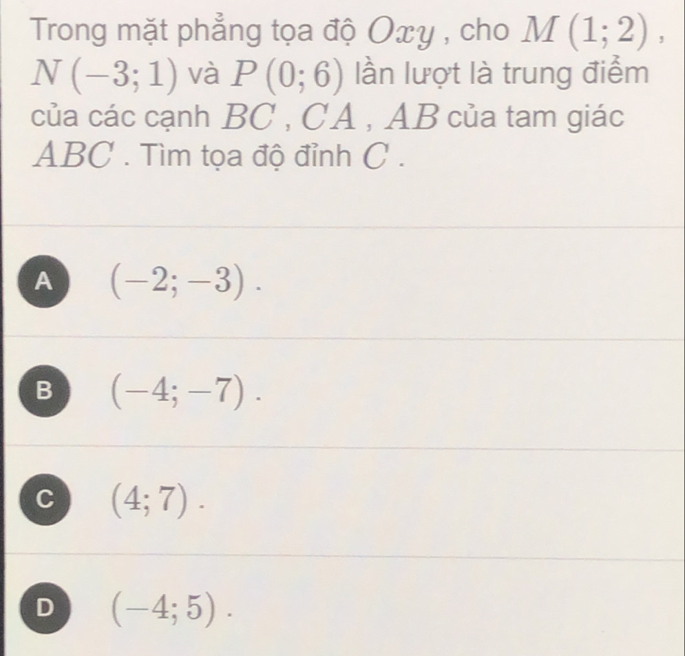 Trong mặt phẳng tọa độ Oxy , cho M(1;2),
N(-3;1) và P(0;6) lần lượt là trung điểm
của các cạnh 1)1 C , CA , AB của tam giác
ABC. Tìm tọa độ đỉnh C.
A (-2;-3).
B (-4;-7).
C (4;7).
D (-4;5).