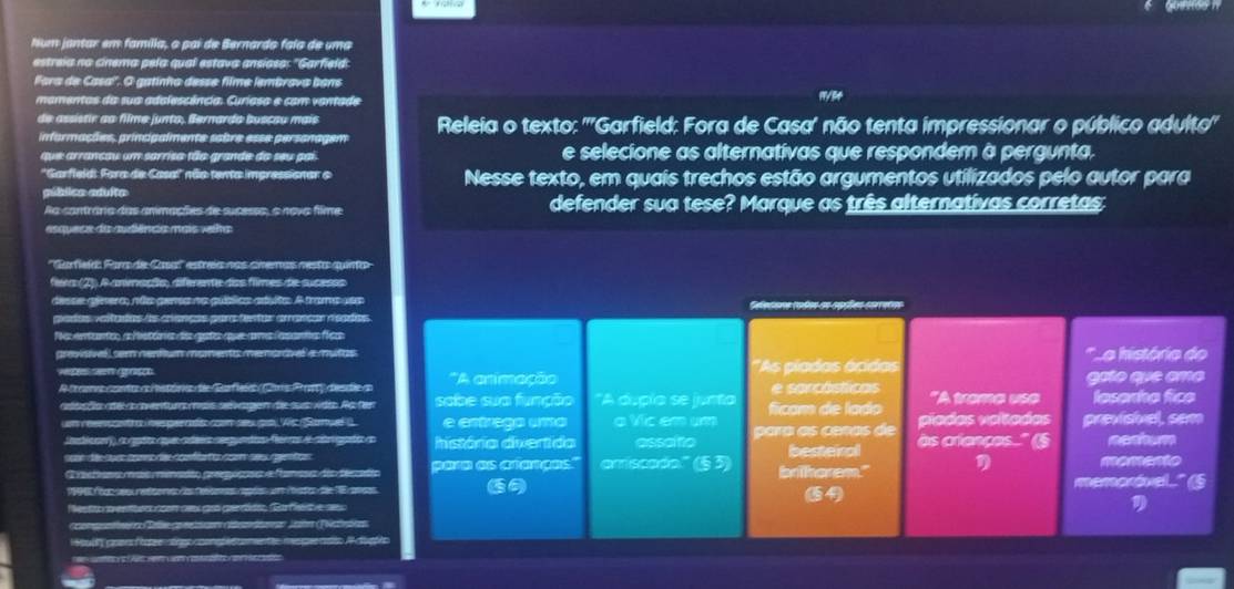 Num jantar em família, o pai de Bernardo faia de uma
estreia no cinema pela qual estava ansíosa: "Garfield:
lora de Casa''. O gatinho desse filme lembrava bons
mamentas da sua adelescância. Curiasa e com vantade
de assistir ao filme junto, Bernarda buscau mais
informações, princigalmente sabre esse persanagem Releia o texto: '''Garfield: Fora de Casa' não tenta impressionar o público adulto'
que arrancau um sarriso tão grande do seu pai e selecione as alternativas que respondem à pergunta,
''Garfield: Fora de Casa' não tenta impressionar o Nesse texto, em quais trechos estão argumentos utilizados pelo autor para
pública aduita
Aa cantránia das anmações de sucessa, o nova filme defender sua tese? Marque as três alternativas corretas:
esquece da audiência mais velha
Garfieí: Parade C  estreía nos chemas nesta quinto
ferente dos flimes de sucesos
a qublics aduita: A trama ues
cntos coreançós regdioe
qe amslasans  fcs
emoravel a mutas La história do
*As pladas ácidas
Parfee   Care Pra  deste n 'A arimação e sercósticas goío que amo
ngen die suợ vden Ao hen sabe sua função "A dupía se junta
t con sex go Wis Samuel( e entraga uma a Vic em um ficam de lado "A tame ae lasanha fice
d segutn féra e irgada n história divertida assoifo para as ceñas de píadas voítadas previsivel, sem
lrfain ses getos besteiral às criances..'' (§
eécee e ééres e tns ariscado" (§3) brihorem." η
e T a  memoróvel.." (6
= es da gerído Garfse ===