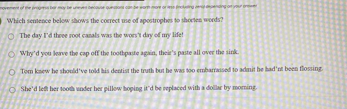 movement of the progress bar may be uneven because questions can be worth more or less (including zero) depending on your answer.
Which sentence below shows the correct use of apostrophes to shorten words?
The day I’d three root canals was the wors’t day of my life!
Why’d you leave the cap off the toothpaste again, their’s paste all over the sink.
Tom knew he should’ve told his dentist the truth but he was too embarrassed to admit he had’nt been flossing.
She’d left her tooth under her pillow hoping it’d be replaced with a dollar by morning.