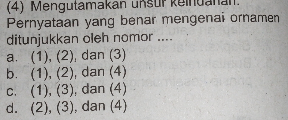 (4) Mengutamakan unsur keindanan.
Pernyataan yang benar mengenai ornamen
ditunjukkan oleh nomor ....
a. (1),(2) , dan (3)
b. (1),(2) , dan (4)
C. (1),(3) , dan (4)
d. (2),(3) , dan (4)