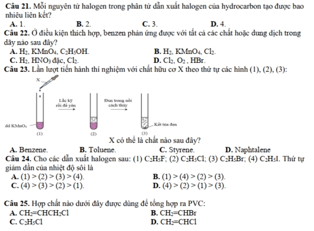 Mỗi nguyên tử halogen trong phân tử dẫn xuất halogen của hydrocarbon tạo được bao
nhiêu liên kết?
A. 1. B. 2. C. 3. D. 4.
Câu 22. Ở điều kiện thích hợp, benzen phản ứng được với tất cả các chất hoặc dung dịch trong
dãy nào sau đây?
A. H_2,KMnO_4,C_2H_5OH. B. H_2 ,KMnO_4,Cl_2.
C. H_2,HNO_3 dac Cl_2. D. Cl_2,O_2 , HBr.
Câu 23. Lần lượt tiến hành thí nghiệm với chất hữu cơ X theo thứ tự các hình (1), (2), (3):
ể là c nào sau đây?
A. Benzene. B. Toluene. C. Styrene. D. Naphtalene
Câu 24. Cho các dẫn xuất halogen sau: (1) C_2H_5F; (2) C_2H_5C1; (3) C_2H_5Br ;(4) C_2H_5I. Thứ tự
giảm dần của nhiệt độ sôi là
A. (1)>(2)>(3)>(4). B. (1)>(4)>(2)>(3).
C. (4)>(3)>(2)>(1). D. (4)>(2)>(1)>(3).
Câu 25. Hợp chất nào dưới đây được dùng để tổng hợp ra PVC:
A. CH_2=CHCH_2Cl B. CH_2=CHBr
C. C_2H_5C1 D. CH_2=CHC1