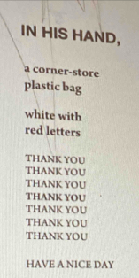 IN HIS HAND,
a corner-store
plastic bag
white with
red letters
THANK YOU
THANK YOU
THANK YOU
THANK YOU
THANK YOU
THANK YOU
THANK YOU
HAVE A NICE DAY