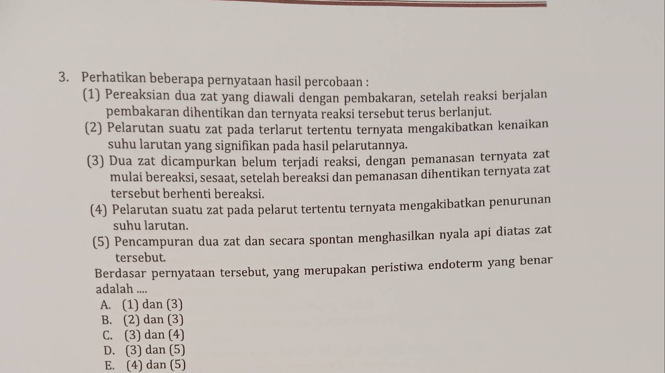 Perhatikan beberapa pernyataan hasil percobaan :
(1) Pereaksian dua zat yang diawali dengan pembakaran, setelah reaksi berjalan
pembakaran dihentikan dan ternyata reaksi tersebut terus berlanjut.
(2) Pelarutan suatu zat pada terlarut tertentu ternyata mengakibatkan kenaikan
suhu larutan yang signifikan pada hasil pelarutannya.
(3) Dua zat dicampurkan belum terjadi reaksi, dengan pemanasan ternyata zat
mulai bereaksi, sesaat, setelah bereaksi dan pemanasan dihentikan ternyata zat
tersebut berhenti bereaksi.
(4) Pelarutan suatu zat pada pelarut tertentu ternyata mengakibatkan penurunan
suhu larutan.
(5) Pencampuran dua zat dan secara spontan menghasilkan nyala api diatas zat
tersebut.
Berdasar pernyataan tersebut, yang merupakan peristiwa endoterm yang benar
adalah ....
A. (1) dan (3)
B. (2) dan (3)
C. (3) dan (4)
D. (3) dan (5)
E. (4) dan (5)