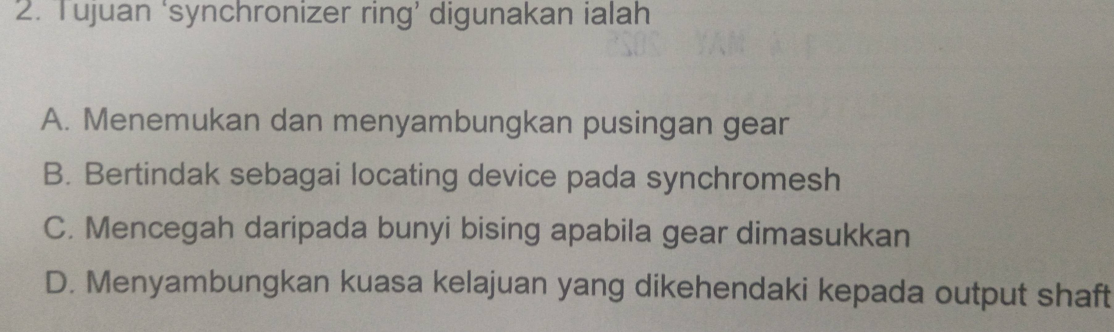 Tujuan ‘synchronizer ring’ digunakan ialah
A. Menemukan dan menyambungkan pusingan gear
B. Bertindak sebagai locating device pada synchromesh
C. Mencegah daripada bunyi bising apabila gear dimasukkan
D. Menyambungkan kuasa kelajuan yang dikehendaki kepada output shaft