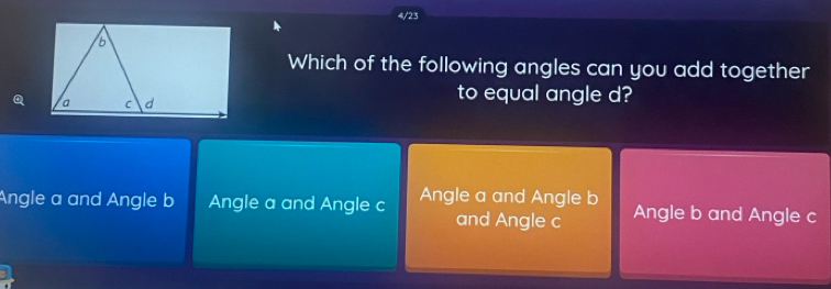 4/23
Which of the following angles can you add together
Q
to equal angle d?
Angle a and Angle b Angle a and Angle c Angle a and Angle b Angle b and Angle c
and Angle c