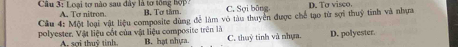 Loại tơ nào sau đây là tơ tổng hợp ? C. Sợi bông. D. Tơ visco.
A. Tơ nitron. B. Tơ tắm.
Câu 4: Một loại vật liệu composite dùng để làm vỏ tàu thuyển được chế tạo từ sợi thuỷ tinh và nhựa
polyester. Vật liệu cốt của vật liệu composite trên là
A. sơi thuỷ tinh. B. hạt nhựa. C. thuỷ tinh và nhựa. D. polyester.