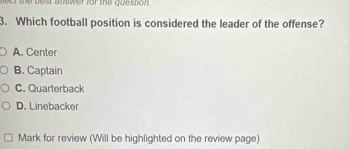 fect the best answer for the question 
3. Which football position is considered the leader of the offense?
A. Center
B. Captain
C. Quarterback
D. Linebacker
Mark for review (Will be highlighted on the review page)