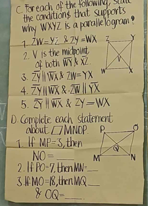 Foreach of the following, stull 
the conditions that supports 
why WXYZ is a parallelogram? 
1. ZW=yz 2Y=WX
2. V is the midpoint 
of both overline WY overline XZ. 
3. overline ZYparallel overline WX X ZW=YX
4. overline ZYparallel overline WX 8. overline ZWparallel overline YX
5. overline ZYparallel overline WX ZY=WX
D. Complete each statement 
about □ MNDP. 
T. If MP=3 , then
NO= _ 
2. If PO=7, then MN= _ 
3. I MO=18 , then MQ _
8OQ= _