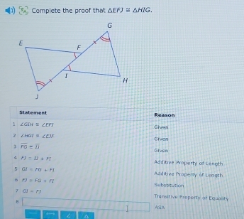 Complete the proof that △ EFJ≌ △ HIG. 
Statement Reason 
1 ∠ GIH≌ ∠ ETJ
Given 
2 ∠ HGI≌ ∠ EJF Given 
3 overline FG=overline IJ
Given 
4 FJ=II+FI Adiditive Property of Length 
5 OI=PG+FI Additive Property of Leogth 
6 n=FG+n Substitution 
7 GJ=FJ Transitive Property of Equanty 
8 ASA 
T