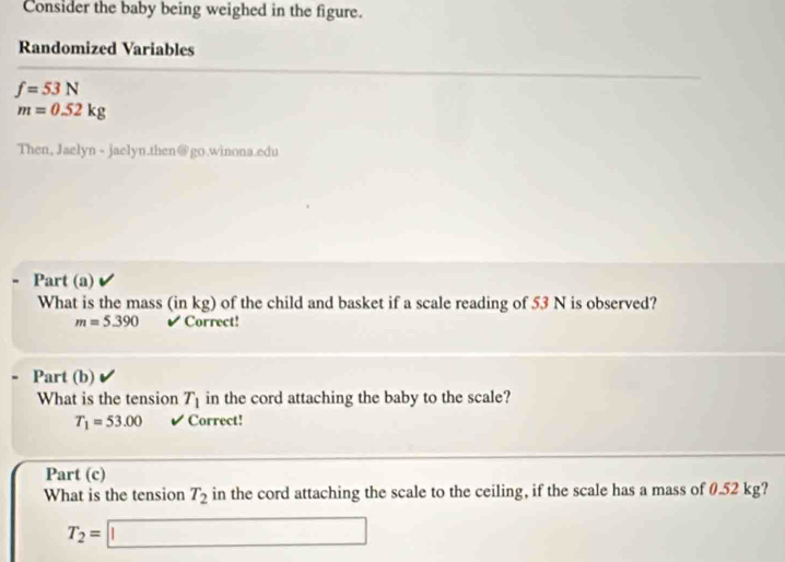 Consider the baby being weighed in the figure. 
Randomized Variables
f=53N
m=0.52kg
Then, Jaelyn - jaelyn.then@go.winona.edu 
Part (a) 
What is the mass (in kg) of the child and basket if a scale reading of 53 N is observed?
m=5.390 I Correct! 
Part (b) 
What is the tension T_1 in the cord attaching the baby to the scale?
T_1=53.00 ✔ Correct! 
Part (c) 
What is the tension T_2 in the cord attaching the scale to the ceiling, if the scale has a mass of 0.52 kg?
T_2=□